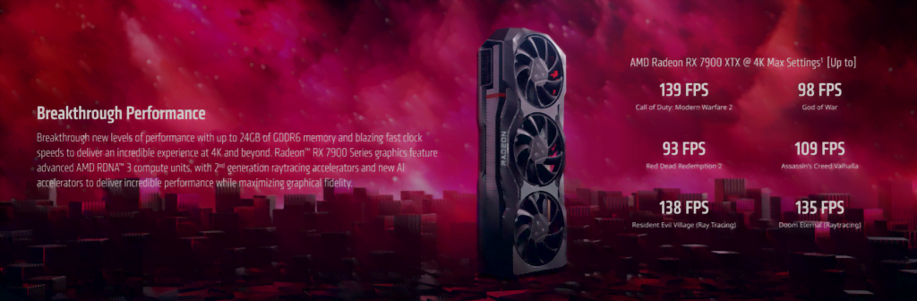 Oppsummering av AMD Radeon RX 7900 XTXGrafikkortet står på høykant foran en rød bakgrunn med rom-tema.Tekst:
Breakthrough Performance. Breakthrough new levels of performance with up to 24GB of GDDR6 memory and blazing fast clock speeds to deliver an incredible experience at 4K and beyond. Radeon™ RX 7900 Series graphics feature advanced AMD RDNA™ 3 compute units, with 2nd generation raytracing accelerators and new AI accelerators to deliver incredible performance while maximizing graphical fidelity.AMD Radeon RX 7900 XTX @ 4K Max Settings1  [Up to]139 FPS
Call of Duty: Modern Warfare 2
98 FPS
God of War
93 FPS
Red Dead Redemption 2
109 FPS
Assassin’s Creed Valhalla
138 FPS
Resident Evil Village (Ray Tracing)
135 FPS
Doom Eternal (Raytracing)